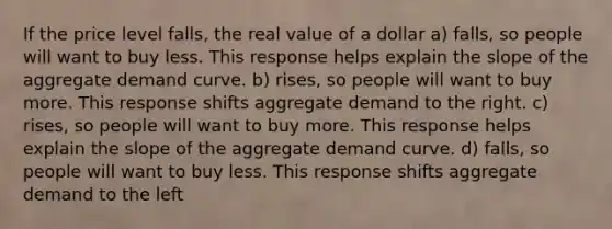 If the price level falls, the real value of a dollar a) falls, so people will want to buy less. This response helps explain the slope of the aggregate demand curve. b) rises, so people will want to buy more. This response shifts aggregate demand to the right. c) rises, so people will want to buy more. This response helps explain the slope of the aggregate demand curve. d) falls, so people will want to buy less. This response shifts aggregate demand to the left