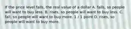 If the price level falls, the real value of a dollar A. falls, so people will want to buy less. B. rises, so people will want to buy less. C. fall, so people will want to buy more. 1 / 1 point D. rises, so people will want to buy more.