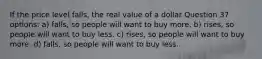 If the price level falls, the real value of a dollar Question 37 options: a) falls, so people will want to buy more. b) rises, so people will want to buy less. c) rises, so people will want to buy more. d) falls, so people will want to buy less.