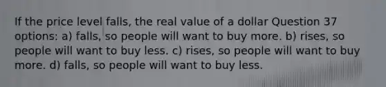 If the price level falls, the real value of a dollar Question 37 options: a) falls, so people will want to buy more. b) rises, so people will want to buy less. c) rises, so people will want to buy more. d) falls, so people will want to buy less.