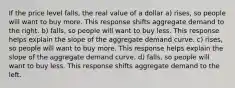 If the price level falls, the real value of a dollar a) rises, so people will want to buy more. This response shifts aggregate demand to the right. b) falls, so people will want to buy less. This response helps explain the slope of the aggregate demand curve. c) rises, so people will want to buy more. This response helps explain the slope of the aggregate demand curve. d) falls, so people will want to buy less. This response shifts aggregate demand to the left.