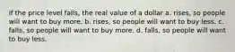 if the price level falls, the real value of a dollar a. rises, so people will want to buy more. b. rises, so people will want to buy less. c. falls, so people will want to buy more. d. falls, so people will want to buy less.