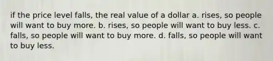 if the price level falls, the real value of a dollar a. rises, so people will want to buy more. b. rises, so people will want to buy less. c. falls, so people will want to buy more. d. falls, so people will want to buy less.