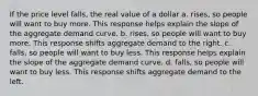 If the price level falls, the real value of a dollar a. rises, so people will want to buy more. This response helps explain the slope of the aggregate demand curve. b. rises, so people will want to buy more. This response shifts aggregate demand to the right. c. falls, so people will want to buy less. This response helps explain the slope of the aggregate demand curve. d. falls, so people will want to buy less. This response shifts aggregate demand to the left.