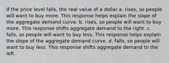 If the price level falls, the real value of a dollar a. rises, so people will want to buy more. This response helps explain the slope of the aggregate demand curve. b. rises, so people will want to buy more. This response shifts aggregate demand to the right. c. falls, so people will want to buy less. This response helps explain the slope of the aggregate demand curve. d. falls, so people will want to buy less. This response shifts aggregate demand to the left.