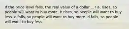 If the price level falls, the real value of a dollar ...? a. rises, so people will want to buy more. b.rises, so people will want to buy less. c.falls, so people will want to buy more. d.falls, so people will want to buy less.