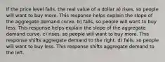 If the price level falls, the real value of a dollar a) rises, so people will want to buy more. This response helps explain the slope of the aggregate demand curve. b) falls, so people will want to buy less. This response helps explain the slope of the aggregate demand curve. c) rises, so people will want to buy more. This response shifts aggregate demand to the right. d) falls, so people will want to buy less. This response shifts aggregate demand to the left.