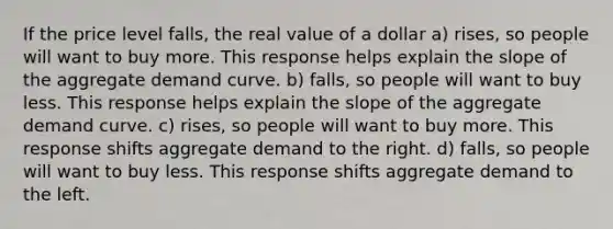 If the price level falls, the real value of a dollar a) rises, so people will want to buy more. This response helps explain the slope of the aggregate demand curve. b) falls, so people will want to buy less. This response helps explain the slope of the aggregate demand curve. c) rises, so people will want to buy more. This response shifts aggregate demand to the right. d) falls, so people will want to buy less. This response shifts aggregate demand to the left.