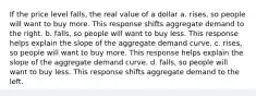 If the price level falls, the real value of a dollar a. rises, so people will want to buy more. This response shifts aggregate demand to the right. b. falls, so people will want to buy less. This response helps explain the slope of the aggregate demand curve. c. rises, so people will want to buy more. This response helps explain the slope of the aggregate demand curve. d. falls, so people will want to buy less. This response shifts aggregate demand to the left.