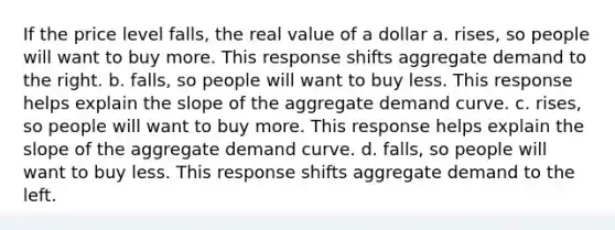 If the price level falls, the real value of a dollar a. rises, so people will want to buy more. This response shifts aggregate demand to the right. b. falls, so people will want to buy less. This response helps explain the slope of the aggregate demand curve. c. rises, so people will want to buy more. This response helps explain the slope of the aggregate demand curve. d. falls, so people will want to buy less. This response shifts aggregate demand to the left.