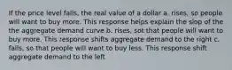 If the price level falls, the real value of a dollar a. rises, so people will want to buy more. This response helps explain the slop of the the aggregate demand curve b. rises, sot that people will want to buy more. This response shifts aggregate demand to the right c. falls, so that people will want to buy less. This response shift aggregate demand to the left