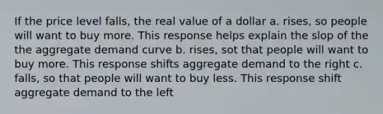 If the price level falls, the real value of a dollar a. rises, so people will want to buy more. This response helps explain the slop of the the aggregate demand curve b. rises, sot that people will want to buy more. This response shifts aggregate demand to the right c. falls, so that people will want to buy less. This response shift aggregate demand to the left