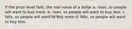 If the price level falls, the real value of a dollar a. rises, so people will want to buy more. b. rises, so people will want to buy less. c. falls, so people will want to buy more d. falls, so people will want to buy less