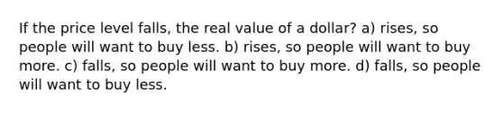 If the price level falls, the real value of a dollar? a) rises, so people will want to buy less. b) rises, so people will want to buy more. c) falls, so people will want to buy more. d) falls, so people will want to buy less.