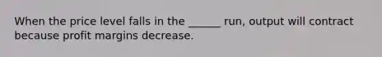 When the price level falls in the ______ run, output will contract because profit margins decrease.