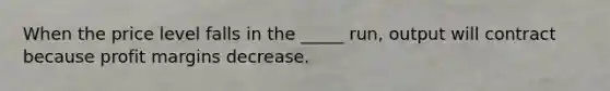 When the price level falls in the _____ run, output will contract because profit margins decrease.