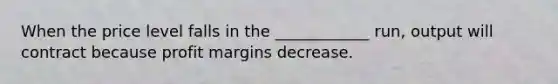 When the price level falls in the ____________ run, output will contract because profit margins decrease.