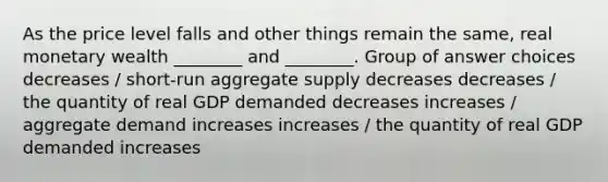 As the price level falls and other things remain the same, real monetary wealth ________ and ________. Group of answer choices decreases / short-run aggregate supply decreases decreases / the quantity of real GDP demanded decreases increases / aggregate demand increases increases / the quantity of real GDP demanded increases