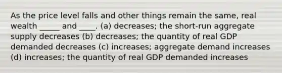 As the price level falls and other things remain the same, real wealth _____ and ____. (a) decreases; the short-run aggregate supply decreases (b) decreases; the quantity of real GDP demanded decreases (c) increases; aggregate demand increases (d) increases; the quantity of real GDP demanded increases