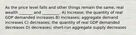 As the price level falls and other things remain the same, real wealth _______ and _________. A) Increase; the quantity of real GDP demanded increases B) increases; aggregate demand increases C) decreases; the quantity of real GDP demanded decreases D) decreases; short-run aggregate supply decreases