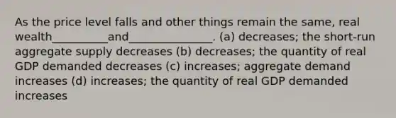 As the price level falls and other things remain the same, real wealth__________and_______________. (a) decreases; the short-run aggregate supply decreases (b) decreases; the quantity of real GDP demanded decreases (c) increases; aggregate demand increases (d) increases; the quantity of real GDP demanded increases