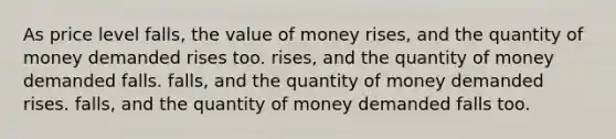 As price level falls, the value of money rises, and the quantity of money demanded rises too. rises, and the quantity of money demanded falls. falls, and the quantity of money demanded rises. falls, and the quantity of money demanded falls too.