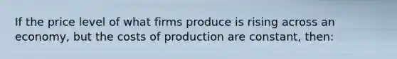 If the price level of what firms produce is rising across an economy, but the costs of production are constant, then: