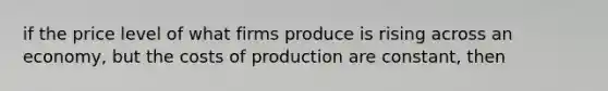 if the price level of what firms produce is rising across an economy, but the costs of production are constant, then