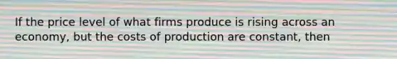 If the price level of what firms produce is rising across an economy, but the costs of production are constant, then