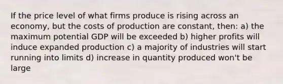 If the price level of what firms produce is rising across an economy, but the costs of production are constant, then: a) the maximum potential GDP will be exceeded b) higher profits will induce expanded production c) a majority of industries will start running into limits d) increase in quantity produced won't be large