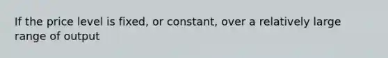 If the price level is fixed, or constant, over a relatively large range of output