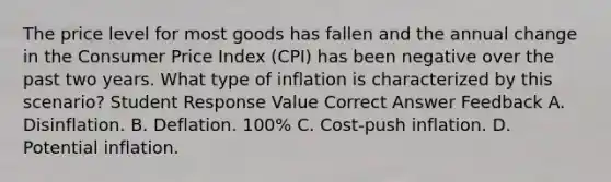 The price level for most goods has fallen and the annual change in the Consumer Price Index (CPI) has been negative over the past two years. What type of inflation is characterized by this scenario? Student Response Value Correct Answer Feedback A. Disinflation. B. Deflation. 100% C. Cost-push inflation. D. Potential inflation.