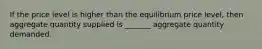 If the price level is higher than the equilibrium price level, then aggregate quantity supplied is _______ aggregate quantity demanded.