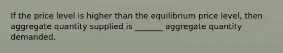 If the price level is higher than the equilibrium price level, then aggregate quantity supplied is _______ aggregate quantity demanded.