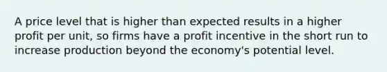 A price level that is higher than expected results in a higher profit per unit, so firms have a profit incentive in the short run to increase production beyond the economy's potential level.