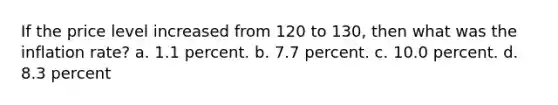 If the price level increased from 120 to 130, then what was the inflation rate? a. 1.1 percent. b. 7.7 percent. c. 10.0 percent. d. 8.3 percent