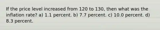 If the price level increased from 120 to 130, then what was the inflation rate? a) 1.1 percent. b) 7.7 percent. c) 10.0 percent. d) 8.3 percent.