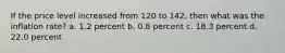 If the price level increased from 120 to 142, then what was the inflation rate? a. 1.2 percent b. 0.8 percent c. 18.3 percent d. 22.0 percent