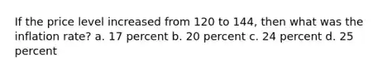 If the price level increased from 120 to 144, then what was the inflation rate? a. 17 percent b. 20 percent c. 24 percent d. 25 percent