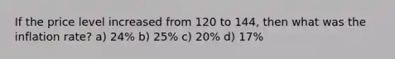 If the price level increased from 120 to 144, then what was the inflation rate? a) 24% b) 25% c) 20% d) 17%