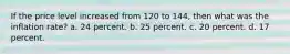 If the price level increased from 120 to 144, then what was the inflation rate? a. 24 percent. b. 25 percent. c. 20 percent. d. 17 percent.