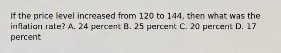 If the price level increased from 120 to 144, then what was the inflation rate? A. 24 percent B. 25 percent C. 20 percent D. 17 percent