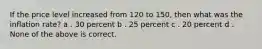 If the price level increased from 120 to 150, then what was the inflation rate? a . 30 percent b . 25 percent c . 20 percent d . None of the above is correct.