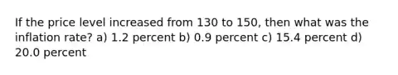 If the price level increased from 130 to 150, then what was the inflation rate? a) 1.2 percent b) 0.9 percent c) 15.4 percent d) 20.0 percent