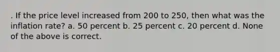 . If the price level increased from 200 to 250, then what was the inflation rate? a. 50 percent b. 25 percent c. 20 percent d. None of the above is correct.