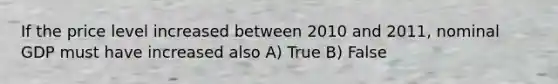 If the price level increased between 2010 and 2011, nominal GDP must have increased also A) True B) False