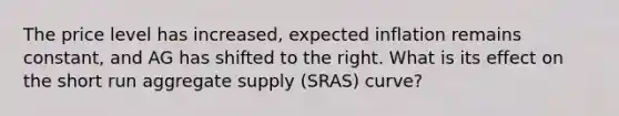 The price level has increased, expected inflation remains constant, and AG has shifted to the right. What is its effect on the short run aggregate supply (SRAS) curve?