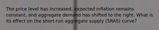 The price level has increased, expected inflation remains constant, and aggregate demand has shifted to the right. What is its effect on the short-run aggregate supply (SRAS) curve?