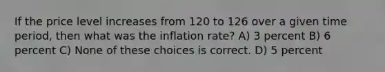 If the price level increases from 120 to 126 over a given time period, then what was the inflation rate? A) 3 percent B) 6 percent C) None of these choices is correct. D) 5 percent