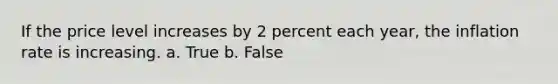 If the price level increases by 2 percent each year, the inflation rate is increasing. a. True b. False